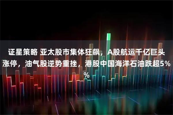 证星策略 亚太股市集体狂飙，A股航运千亿巨头涨停，油气股逆势重挫，港股中国海洋石油跌超5%