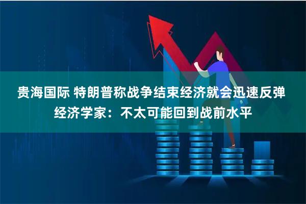 贵海国际 特朗普称战争结束经济就会迅速反弹 经济学家：不太可能回到战前水平